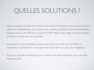QUELLES SOLUTIONS ?
• Depuis quelques années, de nombreuses solutions émergent mais toutes ont leurs
défauts et imperfections, et en choisir une s’avère compliqué. Fondamentalement, il
manque encore une API et un markup HTML dédié à cet usage, et chacun essaye
de faire au mieux avec ce qui existe.
• Il se passera encore quelques années avant que tout cela soit normalisé et
disponible et utilisable sur une proportion majoritaire du parc des navigateurs.
• Pourtant, c’est dès maintenant qu’on a besoin de cette technique, pour nos sites
Responsive !!!!!!
 