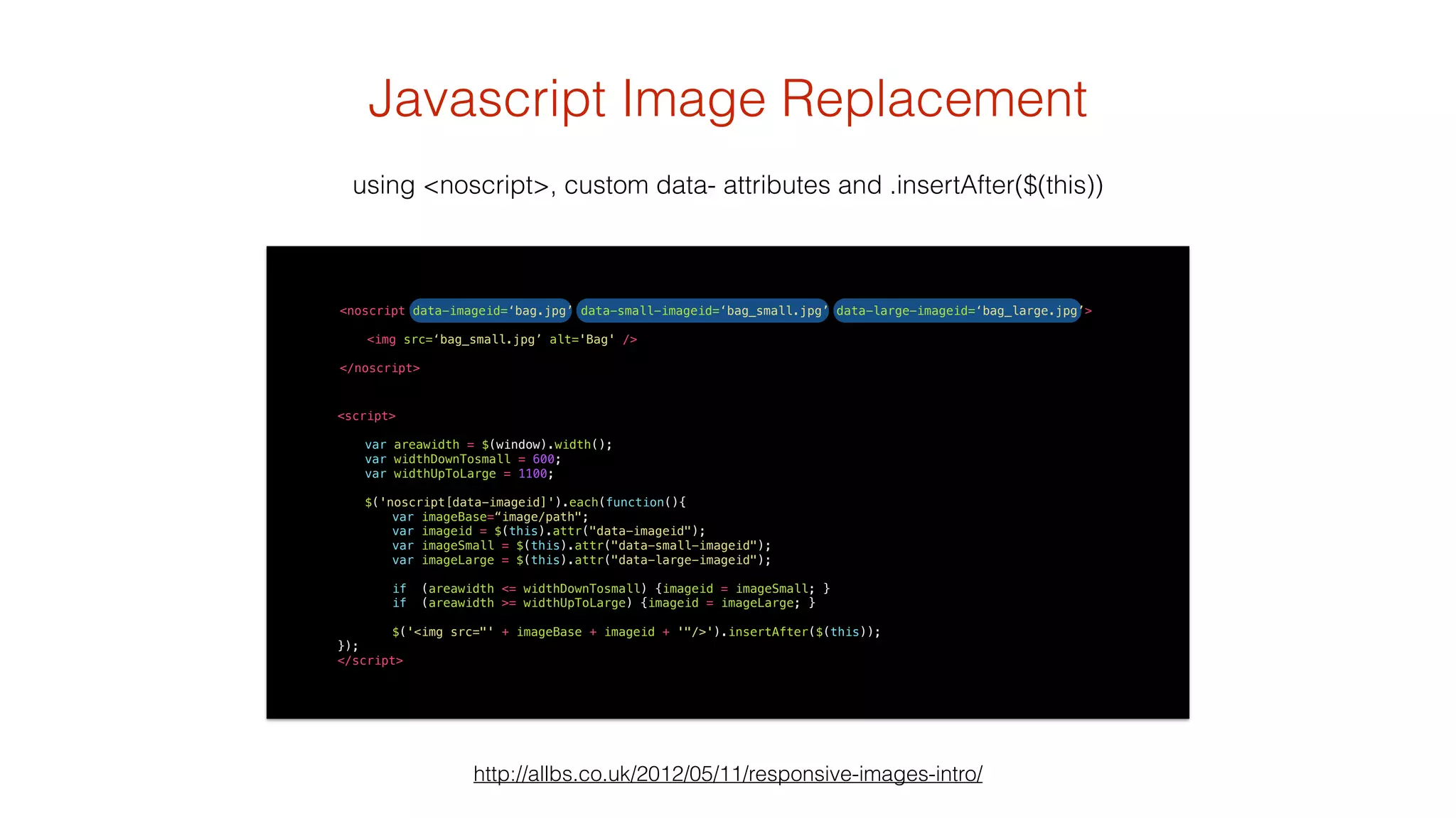 Javascript Image Replacement 
using <noscript>, custom data- attributes and .insertAfter($(this)) 
<noscript data-imageid=‘bag.jpg’ data-small-imageid=‘bag_small.jpg’ data-large-imageid=‘bag_large.jpg’> 
<img src=‘bag_small.jpg’ alt='Bag' /> 
http://allbs.co.uk/2012/05/11/responsive-images-intro/ 
! 
</noscript> 
<script> 
! 
var areawidth = $(window).width(); 
var widthDownTosmall = 600; 
var widthUpToLarge = 1100; 
! 
$('noscript[data-imageid]').each(function(){ 
var imageBase=“image/path"; 
var imageid = $(this).attr("data-imageid"); 
var imageSmall = $(this).attr("data-small-imageid"); 
var imageLarge = $(this).attr("data-large-imageid"); 
if (areawidth <= widthDownTosmall) {imageid = imageSmall; } 
if (areawidth >= widthUpToLarge) {imageid = imageLarge; } 
$('<img src="' + imageBase + imageid + '"/>').insertAfter($(this)); 
}); 
</script> 
 