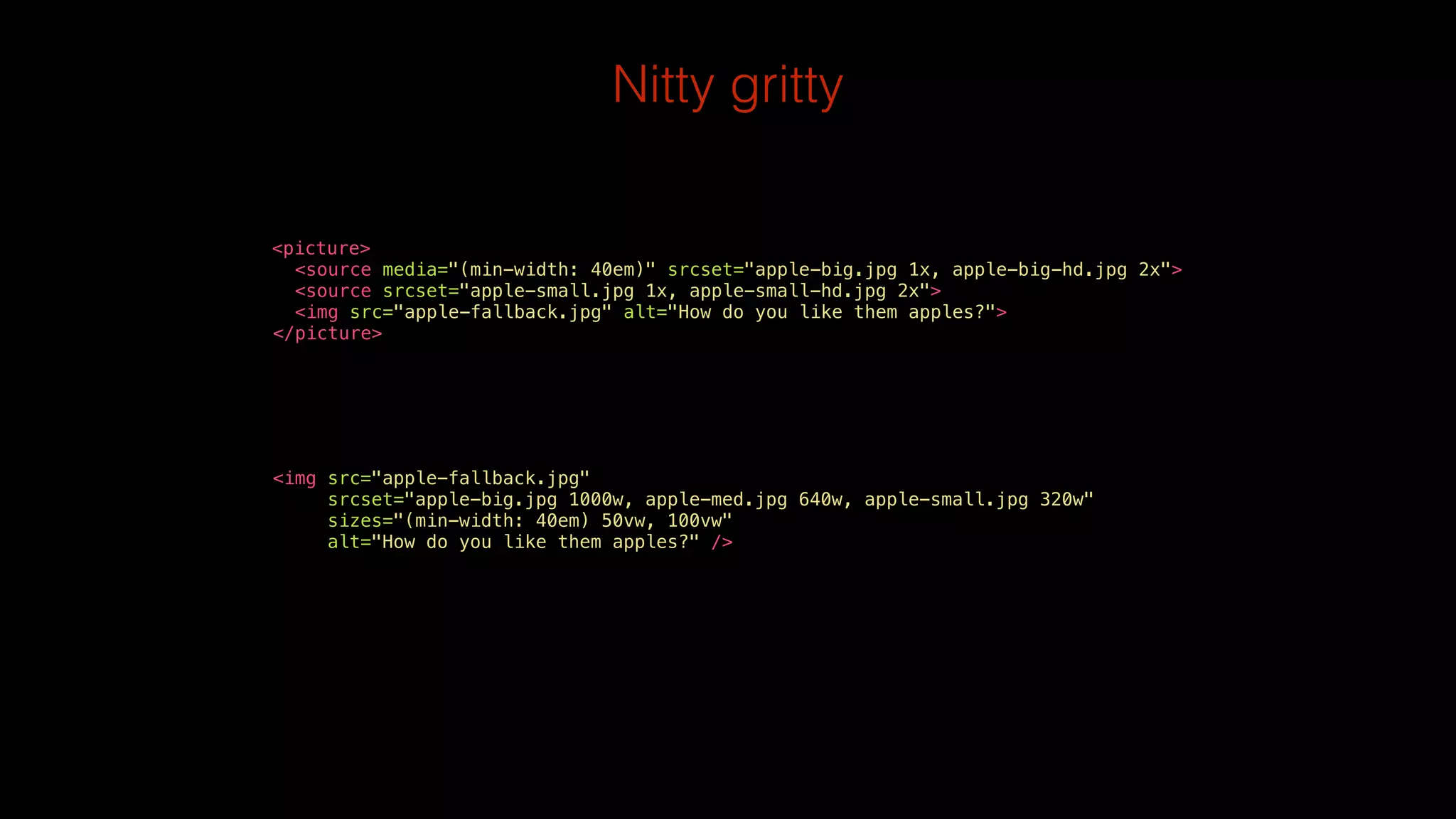 Nitty gritty 
! 
<picture> 
<source media="(min-width: 40em)" srcset="apple-big.jpg 1x, apple-big-hd.jpg 2x"> 
<source srcset="apple-small.jpg 1x, apple-small-hd.jpg 2x"> 
<img src="apple-fallback.jpg" alt="How do you like them apples?"> 
</picture> 
<img src="apple-fallback.jpg" 
srcset="apple-big.jpg 1000w, apple-med.jpg 640w, apple-small.jpg 320w" 
sizes="(min-width: 40em) 50vw, 100vw" 
alt="How do you like them apples?" /> 
 