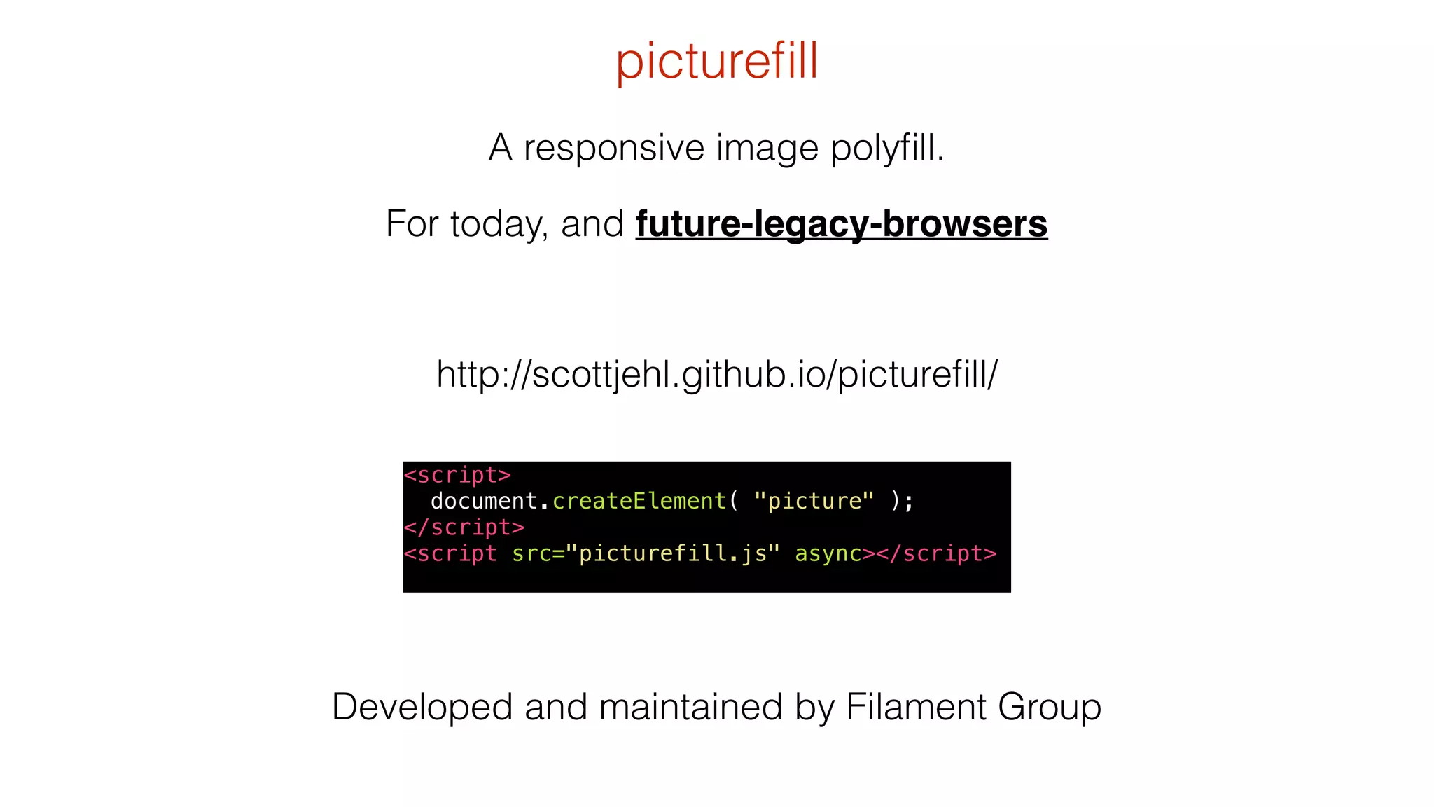 picturefill 
A responsive image polyfill. 
For today, and future-legacy-browsers 
http://scottjehl.github.io/picturefill/ 
<script> 
document.createElement( "picture" ); 
</script> 
<script src="picturefill.js" async></script> 
Developed and maintained by Filament Group 
 