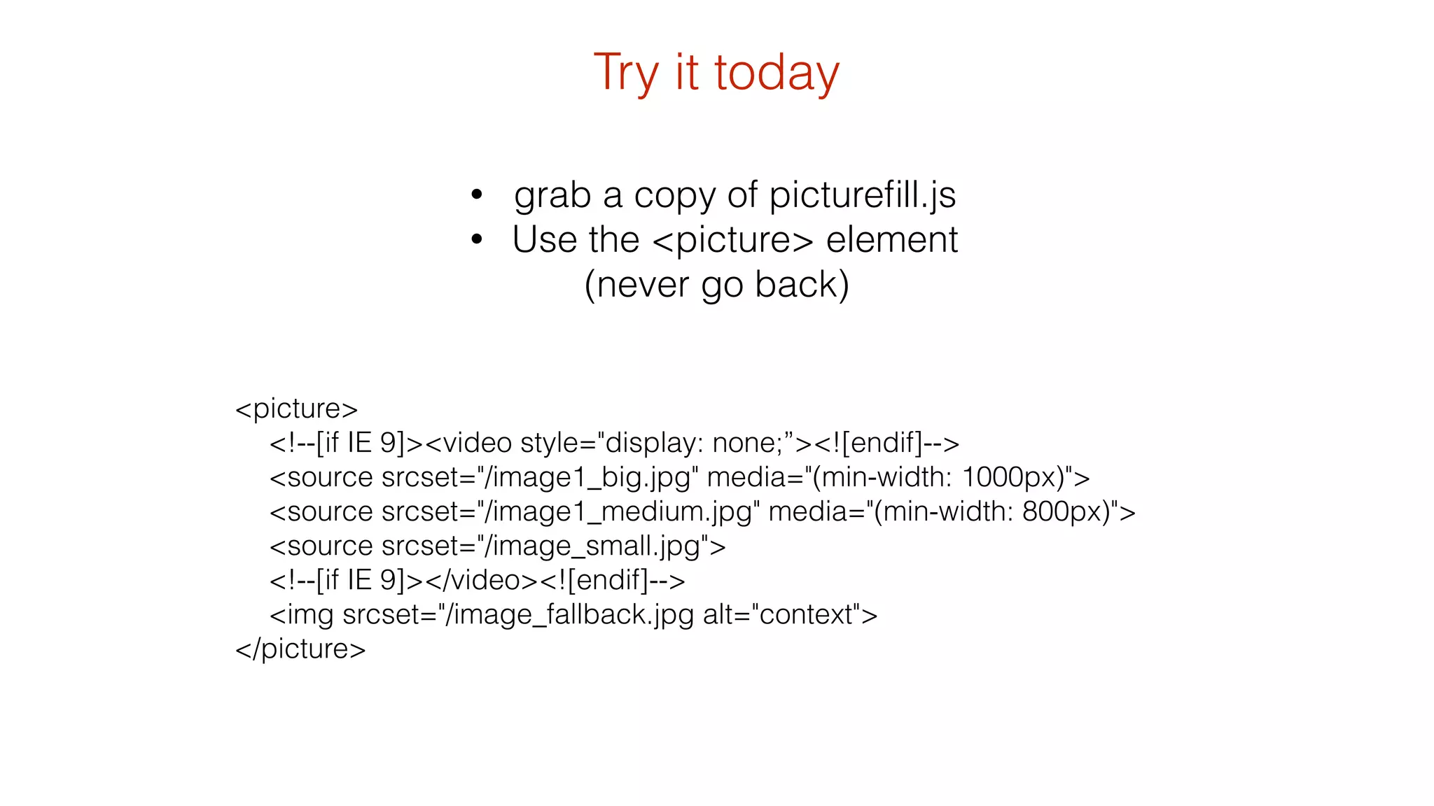 • grab a copy of picturefill.js 
• Use the <picture> element 
(never go back) 
<picture> 
<!--[if IE 9]><video style="display: none;”><![endif]--> 
<source srcset="/image1_big.jpg" media="(min-width: 1000px)"> 
<source srcset="/image1_medium.jpg" media="(min-width: 800px)"> 
<source srcset="/image_small.jpg"> 
<!--[if IE 9]></video><![endif]--> 
<img srcset="/image_fallback.jpg alt="context"> 
</picture> 
Try it today 
 
