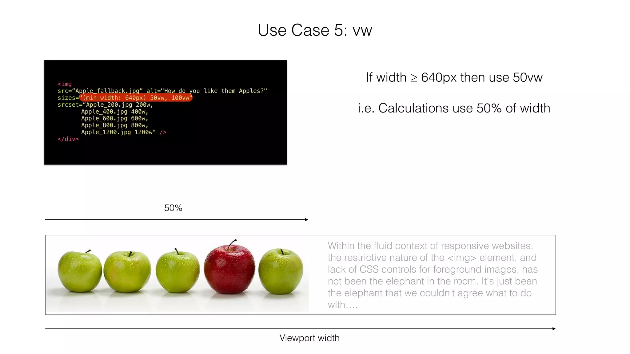 Use Case 5: vw 
<img 
src=“Apple_fallback.jpg” alt="How do you like them Apples?" 
sizes="(min-width: 640px) 50vw, 100vw" 
srcset=“Apple_200.jpg 200w, 
Apple_400.jpg 400w, 
Apple_600.jpg 600w, 
Apple_800.jpg 800w, 
Apple_1200.jpg 1200w" /> 
</div> 
Viewport width 
If width ≥ 640px then use 50vw 
! 
i.e. Calculations use 50% of width 
50% 
Within the fluid context of responsive websites, 
the restrictive nature of the <img> element, and 
lack of CSS controls for foreground images, has 
not been the elephant in the room. It's just been 
the elephant that we couldn't agree what to do 
with…. 
 