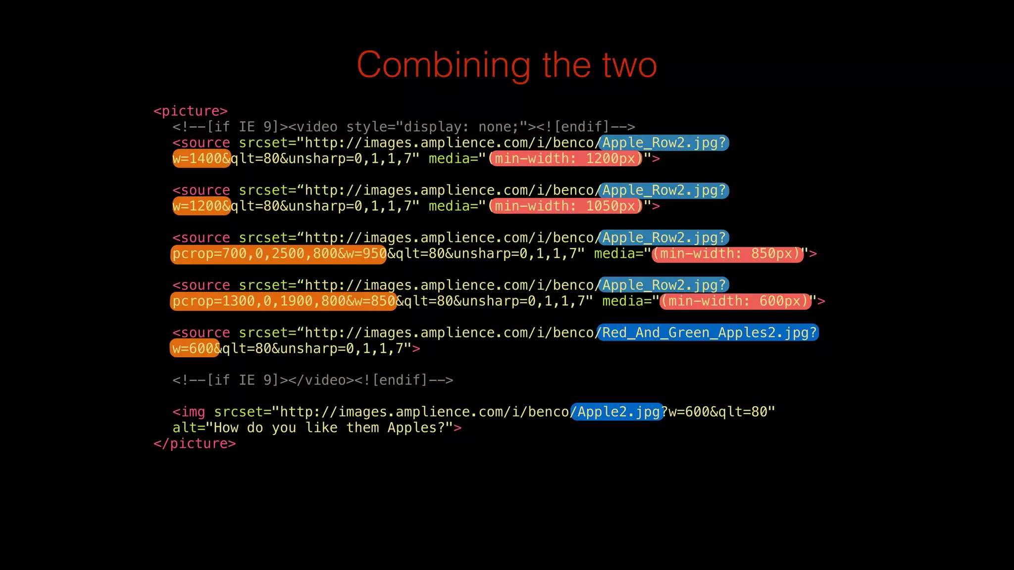 Combining the two 
<picture> 
<!--[if IE 9]><video style="display: none;"><![endif]--> 
<source srcset="http://images.amplience.com/i/benco/Apple_Row2.jpg? 
w=1400&qlt=80&unsharp=0,1,1,7" media="(min-width: 1200px)"> 
<source srcset=“http://images.amplience.com/i/benco/Apple_Row2.jpg? 
w=1200&qlt=80&unsharp=0,1,1,7" media="(min-width: 1050px)"> 
<source srcset=“http://images.amplience.com/i/benco/Apple_Row2.jpg? 
pcrop=700,0,2500,800&w=950&qlt=80&unsharp=0,1,1,7" media="(min-width: 850px)"> 
<source srcset=“http://images.amplience.com/i/benco/Apple_Row2.jpg? 
pcrop=1300,0,1900,800&w=850&qlt=80&unsharp=0,1,1,7" media="(min-width: 600px)"> 
<source srcset=“http://images.amplience.com/i/benco/Red_And_Green_Apples2.jpg? 
w=600&qlt=80&unsharp=0,1,1,7"> 
<!--[if IE 9]></video><![endif]--> 
<img srcset="http://images.amplience.com/i/benco/Apple2.jpg?w=600&qlt=80" 
alt="How do you like them Apples?"> 
</picture> 
 