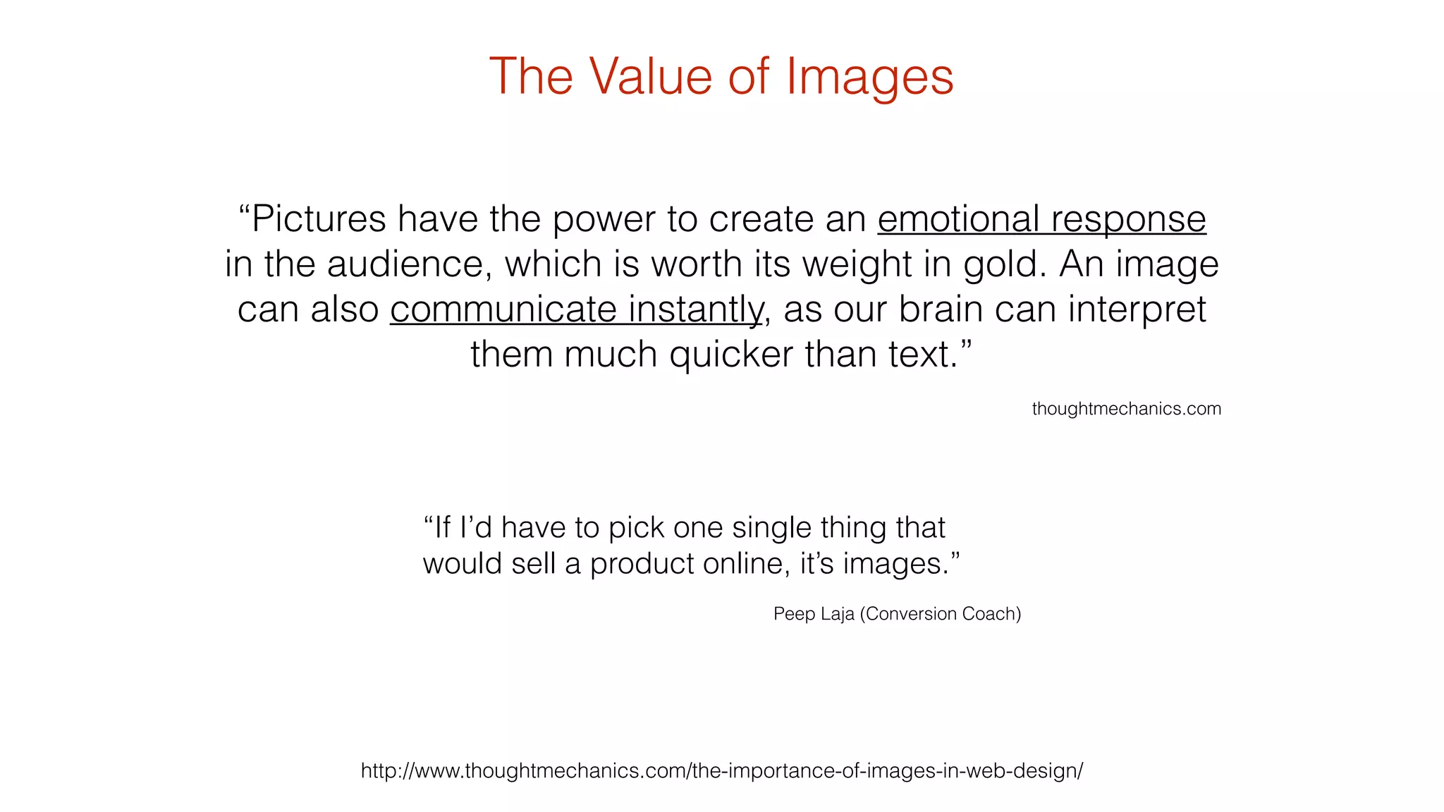 The Value of Images 
“Pictures have the power to create an emotional response 
in the audience, which is worth its weight in gold. An image 
can also communicate instantly, as our brain can interpret 
them much quicker than text.” 
http://www.thoughtmechanics.com/the-importance-of-images-in-web-design/ 
! 
thoughtmechanics.com 
“If I’d have to pick one single thing that 
would sell a product online, it’s images.” 
! 
Peep Laja (Conversion Coach) 
 