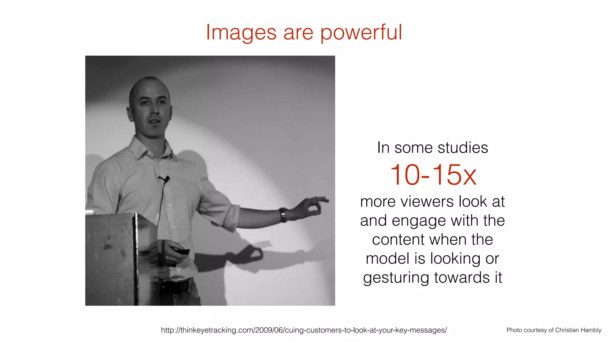 Images are powerful 
In some studies 
10-15x 
more viewers look at 
and engage with the 
content when the 
model is looking or 
gesturing towards it 
http://thinkeyetracking.com/2009/06/cuing-customers-to-look-at-your-key-messages/ Photo courtesy of Christian Hambly 
 