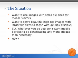 » The Situation
• Want to use images with small file sizes for
mobile visitors
• Want to serve beautiful high-res images with
larger file sizes to those with 3000px displays
• But, whatever you do you don’t want mobile
devices to be downloading any more images
than necessary
• How?
 