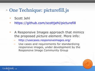 » One Technique: picturefill.js
• Scott Jehl
• https://github.com/scottjehl/picturefill
• A Responsive Images approach that mimics
the proposed picture element. More info:
– http://usecases.responsiveimages.org/
– Use cases and requirements for standardizing
responsive images, under development by the
Responsive Image Community Group
 