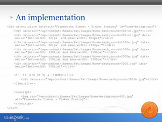 » An implementation
<div data-picture data-alt="Frameworks Timber - Timber Framing" id="home-background">
<div data-src=/slideshow/responsive-images-fcip-july-2013/24418594/"/wp-content/themes/fwt/images/home-background-600-n1.jpg"></div>
<div data-src="/wp-content/themes/fwt/images/home-background-800-n1.jpg" data-
media="(min-width: 601px) and (max-width: 800px)"></div>
<div data-src="/wp-content/themes/fwt/images/home-background-1200m.jpg" data-
media="(min-width: 801px) and (max-width: 1200px)"></div>
<div data-src="/wp-content/themes/fwt/images/home-background-1500m.jpg" data-
media="(min-width: 1201px) and (max-width: 1500px)"></div>
<div data-src="/wp-content/themes/fwt/images/home-background-2000m.jpg" data-
media="(min-width: 1501px) and (max-width: 2000px)"></div>
<div data-src="/wp-content/themes/fwt/images/home-background-5000.jpg" data-
media="(min-width: 2001px)"></div>
<!--[if (lte IE 9) & (!IEMobile)]>
<div data-src="/wp-content/themes/fwt/images/home-background-2000m.jpg"></div>
<![endif]-->
<noscript>
<img src="/wp-content/themes/fwt/images/home-background-600.jpg"
alt="Frameworks Timber - Timber Framing">
</noscript>
</div>
 