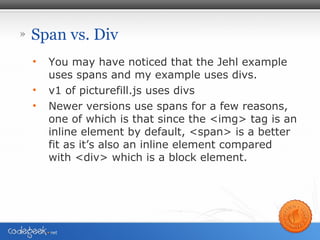 » Span vs. Div
• You may have noticed that the Jehl example
uses spans and my example uses divs.
• v1 of picturefill.js uses divs
• Newer versions use spans for a few reasons,
one of which is that since the <img> tag is an
inline element by default, <span> is a better
fit as it’s also an inline element compared
with <div> which is a block element.
 