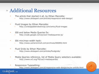 » Additional Resources
• The article that started it all, by Ethan Marcotte:
– http://www.alistapart.com/articles/responsive-web-design/
• Fluid Images by Ethan Marcotte:
– http://unstoppablerobotninja.com/entry/fluid-images
• IE8 and below Media Queries fix:
– http://code.google.com/p/css3-mediaqueries-js/
• IE6 min/max-width hack:
– http://www.cameronmoll.com/archives/000892.html
• Fluid Grids by Ethan Marcotte:
– http://www.alistapart.com/articles/fluidgrids/
• Media Queries reference, list of Media Query selectors available:
– http://www.w3.org/TR/css3-mediaqueries/
• Responsive Typesetting:
– http://www.alistapart.com/d/responsive-web-design/ex/ex-article.html
 