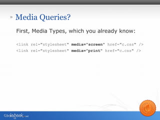 » Media Queries?
First, Media Types, which you already know:
<link rel="stylesheet" media="screen" href="c.css" />
<link rel="stylesheet" media=”print" href="c.css" />
 