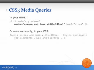 » CSS3 Media Queries
In your HTML:
<link rel="stylesheet"
media="screen and (max-width:340px)” href=“c.css” />
Or more commonly, in your CSS:
@media screen and (max-width:340px) { Styles applicable
for viewports 340px and narrower … }
 