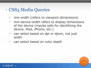 » CSS3 Media Queries
• min-width (refers to viewport dimensions)
• min-device-width refers to display dimensions
of the device (maybe safe for identifying the
device, iPad, iPhone, etc.)
• can select based on dpi or dpcm, not just
width
• can select based on color depth
 