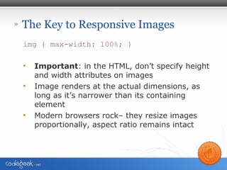 » The Key to Responsive Images
img { max-width: 100%; }
• Important: in the HTML, don’t specify height
and width attributes on images
• Image renders at the actual dimensions, as
long as it’s narrower than its containing
element
• Modern browsers rock– they resize images
proportionally, aspect ratio remains intact
 