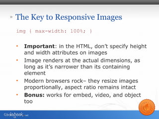 » The Key to Responsive Images
img { max-width: 100%; }
• Important: in the HTML, don’t specify height
and width attributes on images
• Image renders at the actual dimensions, as
long as it’s narrower than its containing
element
• Modern browsers rock– they resize images
proportionally, aspect ratio remains intact
• Bonus: works for embed, video, and object
too
 