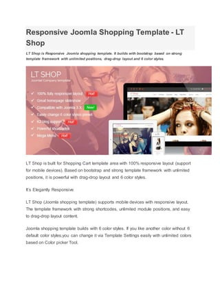 Responsive Joomla Shopping Template - LT
Shop
LT Shop is Responsive Joomla shopping template. It builds with bootstrap based on strong
template framework with unlimited positions, drag-drop layout and 6 color styles.
LT Shop is built for Shopping Cart template area with 100% responsive layout (support
for mobile devices). Based on bootstrap and strong template framework with unlimited
positions, it is powerful with drag-drop layout and 6 color styles.
It’s Elegantly Responsive
LT Shop (Joomla shopping template) supports mobile devices with responsive layout.
The template framework with strong shortcodes, unlimited module positions, and easy
to drag-drop layout content.
Joomla shopping template builds with 6 color styles. If you like another color without 6
default color styles,you can change it via Template Settings easily with unlimited colors
based on Color picker Tool.
 