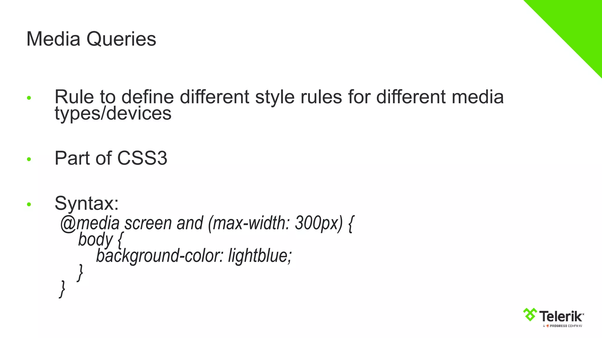 Media Queries
• Rule to define different style rules for different media
types/devices
• Part of CSS3
• Syntax:
@media screen and (max-width: 300px) {
body {
background-color: lightblue;
}
}
 
