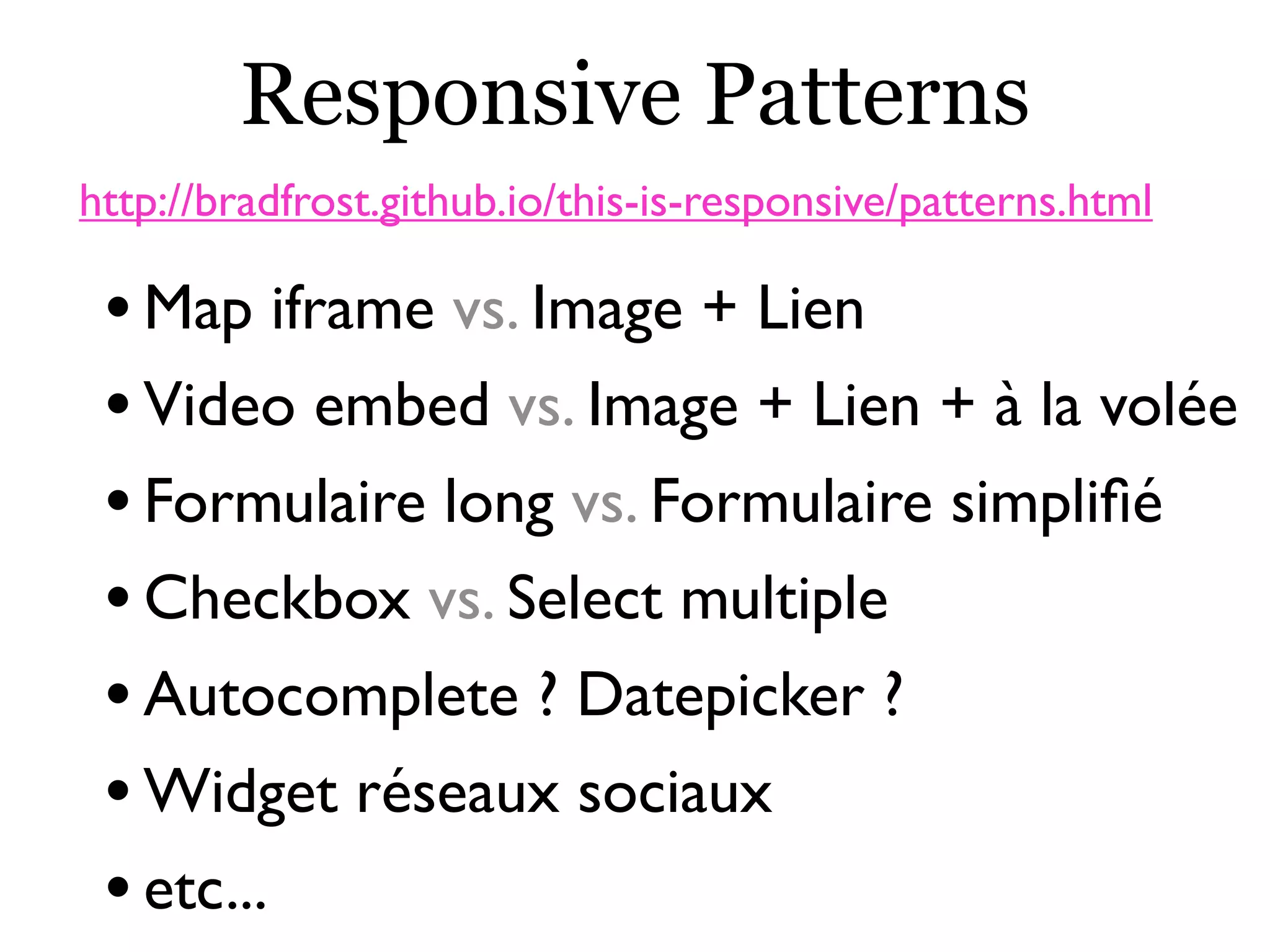Responsive Patterns
•Map iframe vs. Image + Lien
•Video embed vs. Image + Lien + à la volée
•Formulaire long vs. Formulaire simpliﬁé
•Checkbox vs. Select multiple
•Autocomplete ? Datepicker ?
•Widget réseaux sociaux
•etc...
http://bradfrost.github.io/this-is-responsive/patterns.html
 