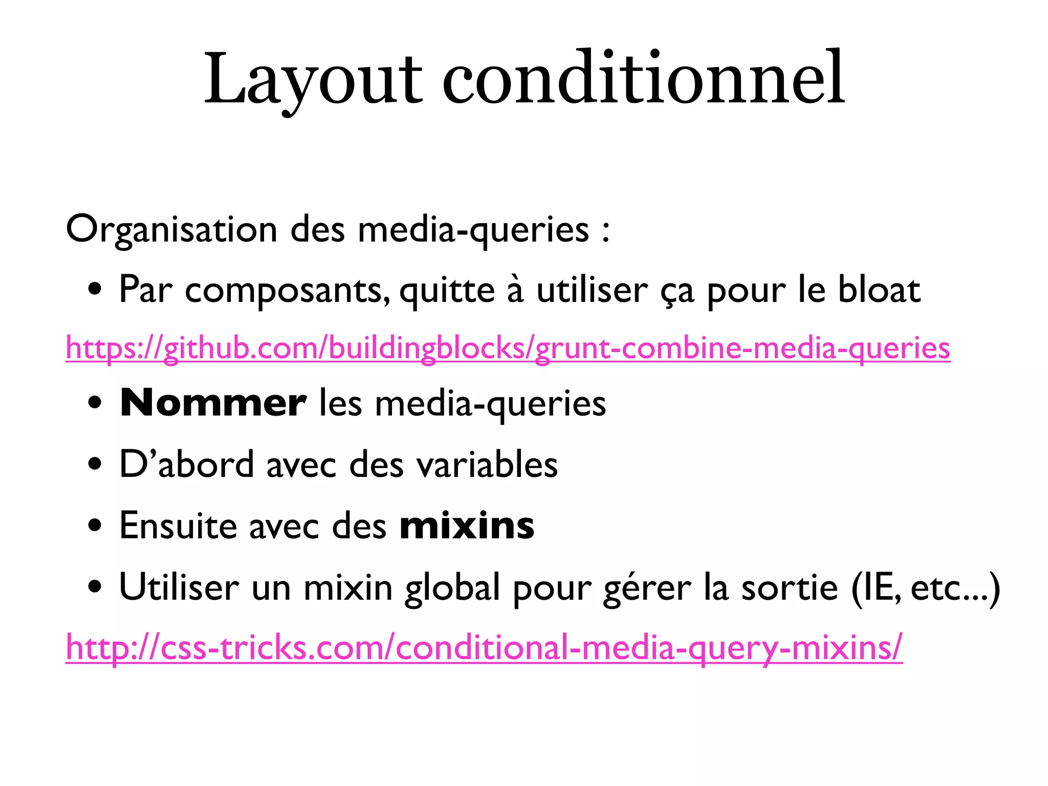 Layout conditionnel
Organisation des media-queries :
• Par composants, quitte à utiliser ça pour le bloat
https://github.com/buildingblocks/grunt-combine-media-queries
• Nommer les media-queries
• D’abord avec des variables
• Ensuite avec des mixins
• Utiliser un mixin global pour gérer la sortie (IE, etc...)
http://css-tricks.com/conditional-media-query-mixins/
 