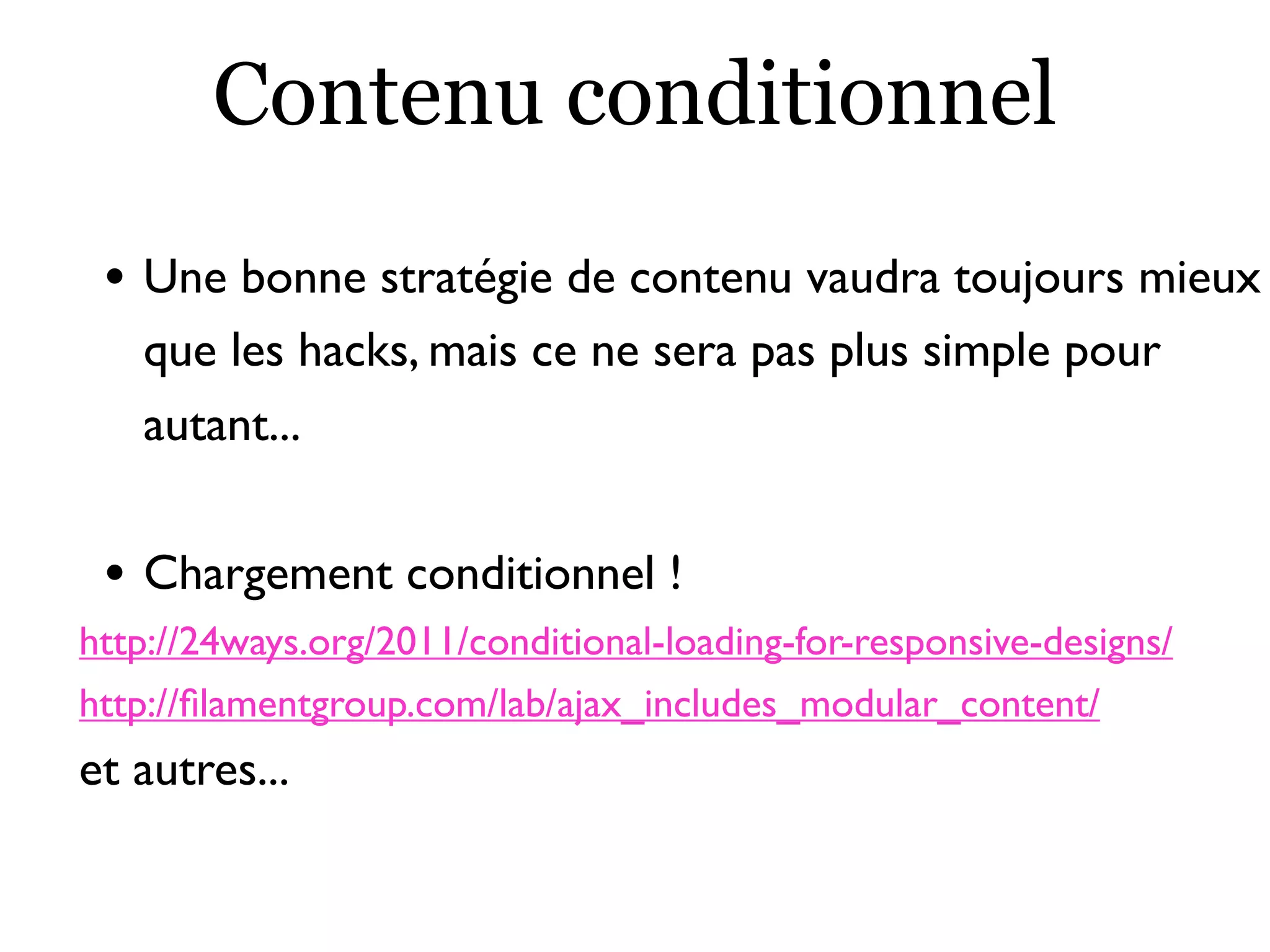 Contenu conditionnel
• Une bonne stratégie de contenu vaudra toujours mieux
que les hacks, mais ce ne sera pas plus simple pour
autant...
• Chargement conditionnel !
http://24ways.org/2011/conditional-loading-for-responsive-designs/
http://ﬁlamentgroup.com/lab/ajax_includes_modular_content/
et autres...
 