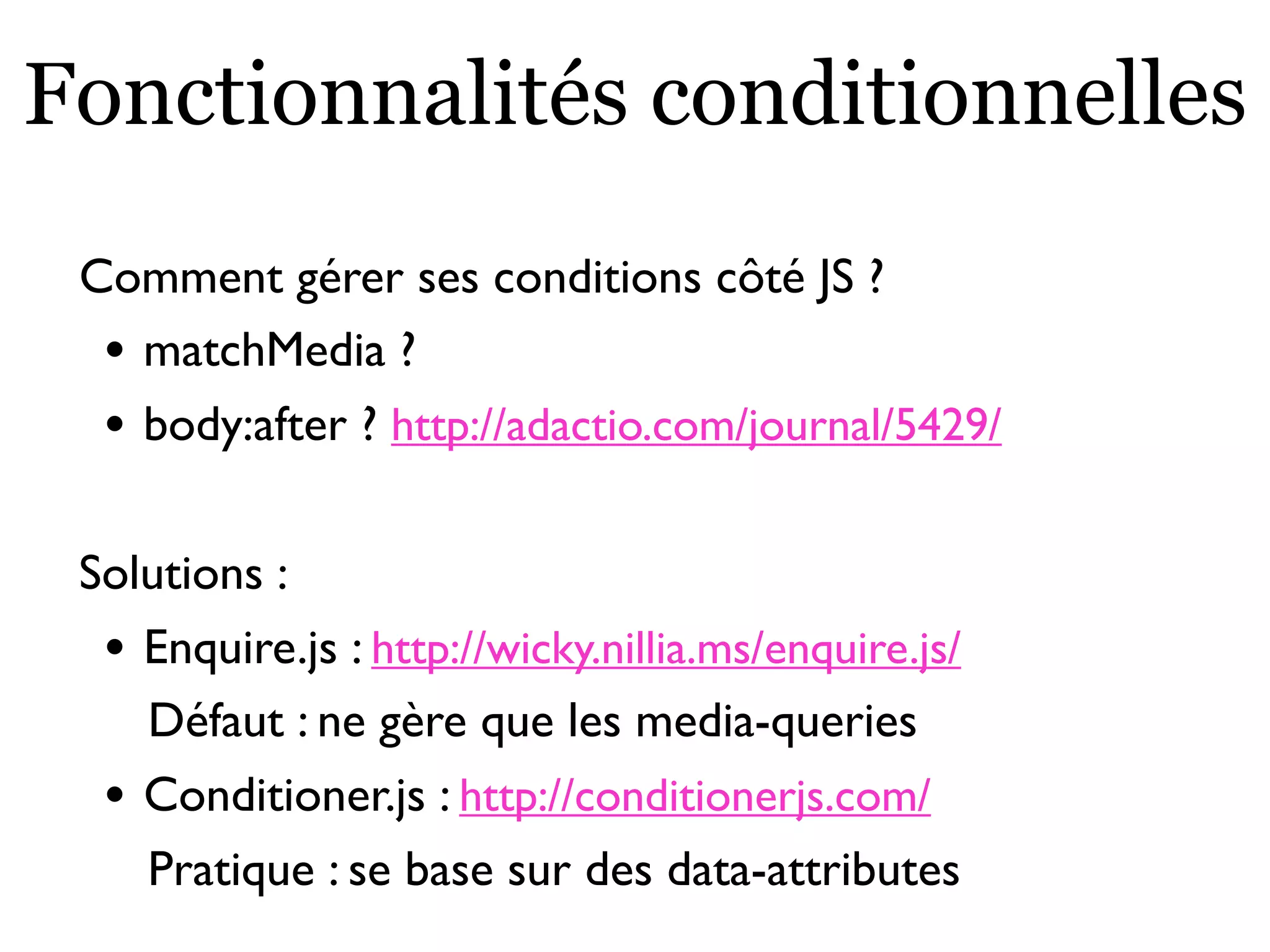 Fonctionnalités conditionnelles
Comment gérer ses conditions côté JS ?
• matchMedia ?
• body:after ? http://adactio.com/journal/5429/
Solutions :
• Enquire.js : http://wicky.nillia.ms/enquire.js/
Défaut : ne gère que les media-queries
• Conditioner.js : http://conditionerjs.com/
Pratique : se base sur des data-attributes
 