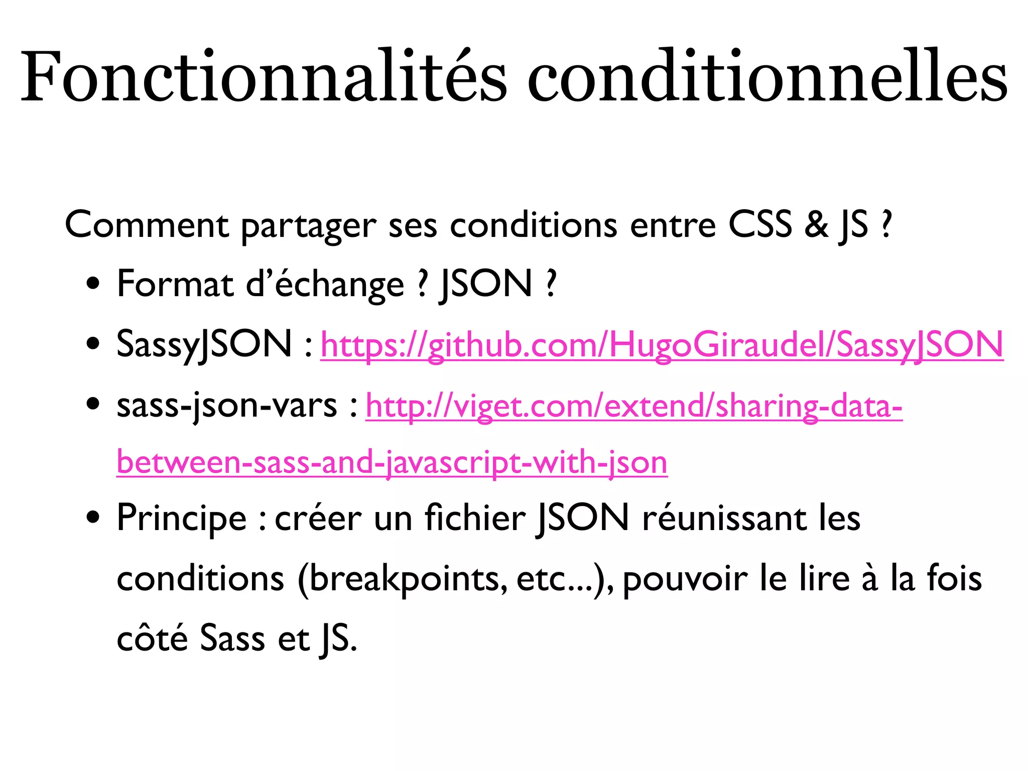Fonctionnalités conditionnelles
Comment partager ses conditions entre CSS & JS ?
• Format d’échange ? JSON ?
• SassyJSON : https://github.com/HugoGiraudel/SassyJSON
• sass-json-vars : http://viget.com/extend/sharing-data-
between-sass-and-javascript-with-json
• Principe : créer un ﬁchier JSON réunissant les
conditions (breakpoints, etc...), pouvoir le lire à la fois
côté Sass et JS.
 