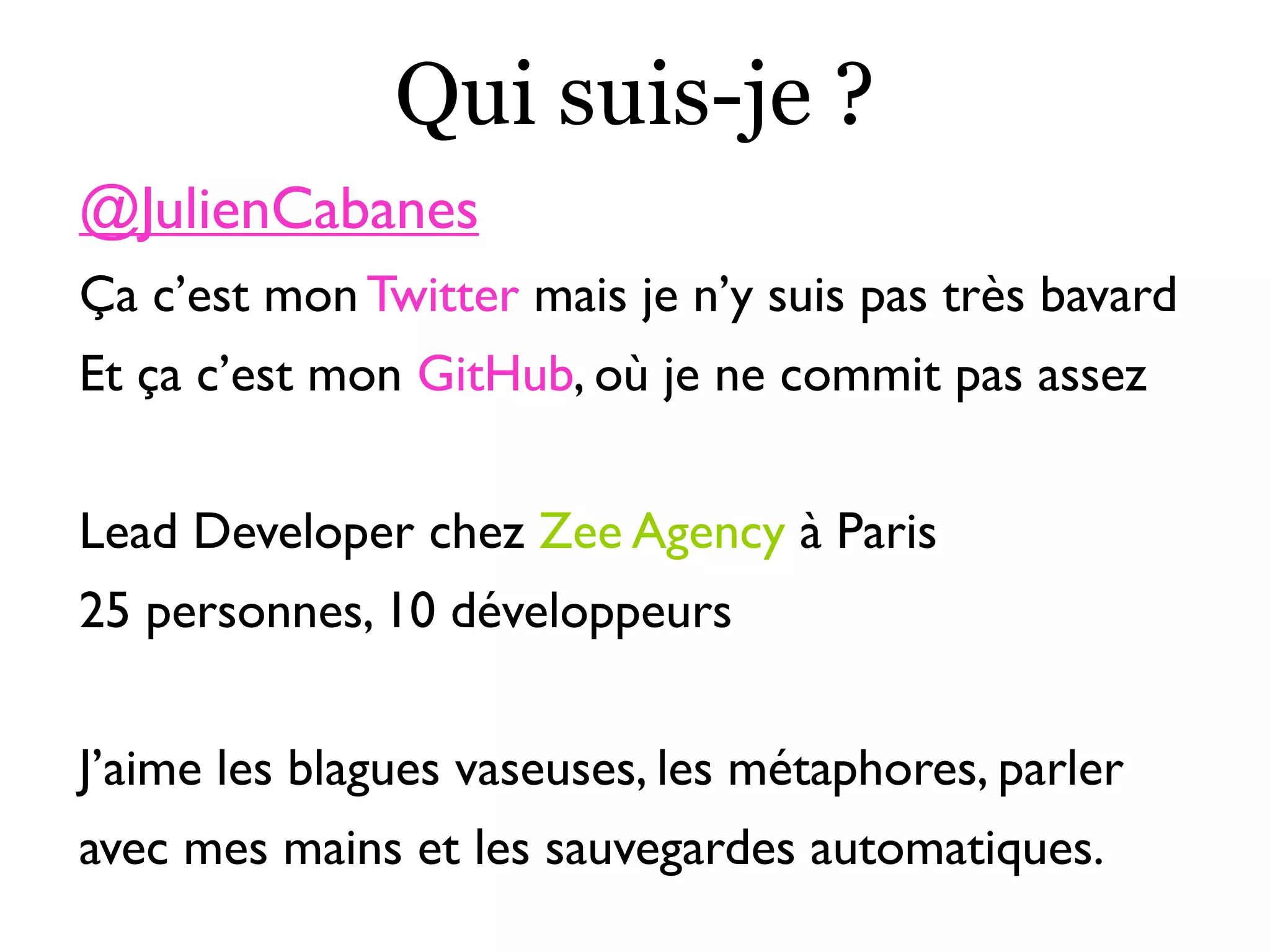 Qui suis-je ?
@JulienCabanes
Ça c’est mon Twitter mais je n’y suis pas très bavard
Et ça c’est mon GitHub, où je ne commit pas assez
Lead Developer chez Zee Agency à Paris
25 personnes, 10 développeurs
J’aime les blagues vaseuses, les métaphores, parler
avec mes mains et les sauvegardes automatiques.
 