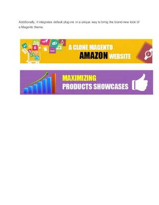 Additionally, it integrates default plug-ins in a unique way to bring the brand-new look of
a Magento theme.
 