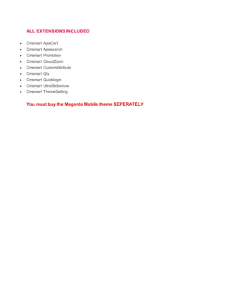 ALL EXTENSIONS INCLUDED
 Cmsmart AjaxCart
 Cmsmart Ajaxsearch
 Cmsmart Promotion
 Cmsmart CloudZoom
 Cmsmart CustomAttribute
 Cmsmart Qty
 Cmsmart Quicklogin
 Cmsmart UltraSlideshow
 Cmsmart ThemeSetting
You must buy the Magento Mobile theme SEPERATELY
 