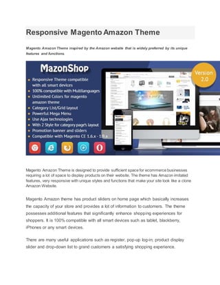Responsive Magento Amazon Theme
Magento Amazon Theme inspired by the Amazon website that is widely preferred by its unique
features and functions.
Magento Amazon Theme is designed to provide sufficient space for ecommerce businesses
requiring a lot of space to display products on their website. The theme has Amazon imitated
features, very responsive with unique styles and functions that make your site look like a clone
Amazon Website.
Magento Amazon theme has product sliders on home page which basically increases
the capacity of your store and provides a lot of information to customers. The theme
possesses additional features that significantly enhance shopping experiences for
shoppers. It is 100% compatible with all smart devices such as tablet, blackberry,
iPhones or any smart devices.
There are many useful applications such as register, pop-up log-in; product display
slider and drop-down list to grand customers a satisfying shopping experience.
 