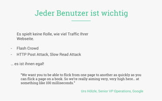 “We want you to be able to ﬂick from one page to another as quickly as you
can ﬂick a page on a book. So we’re really aiming very, very high here… at
something like 100 milliseconds.”
Urs Hölzle, Senior VP Operations, Google
Jeder Benutzer ist wichtig
Es spielt keine Rolle, wie viel Traffic Ihrer
Webseite.	
  
	
  
	
  
	
  
	
  
-  Flash Crowd
-  HTTP Post Attack, Slow Read Attack
… es ist ihnen egal!
	
  
 