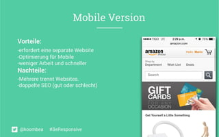 Mobile Version
Vorteile:
- erfordert eine separate Website	
  
- Optimierung für Mobile
- weniger Arbeit und schneller	
  
Nachteile:	
  
- Mehrere trennt Websites.	
  
- doppelte SEO (gut oder schlecht)
@koombea #BeResponsive
 