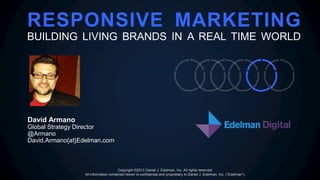 RESPONSIVE MARKETING
BUILDING LIVING BRANDS IN A REAL TIME WORLD
David Armano
Global Strategy Director
@Armano
David.Armano{at}Edelman.com
Copyright ©2013 Daniel J. Edelman, Inc. All rights reserved.
All information contained herein is confidential and proprietary to Daniel J. Edelman, Inc. (“Edelman”).
 