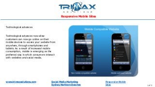 www.trimaxsolutions.com Social Media Marketing
Sydney Northern Beaches 1 of 5
Technological advances now allow
customers can now go online on their
mobile devices to access your website from
anywhere, through smartphones and
tablets. As a result of increased mobile
consumption, mobile is emerging as the
preferred way in which consumers interact
with websites and social media.
Technological advances
Responsive Mobile Sites
Responsive Mobile
Sites
 