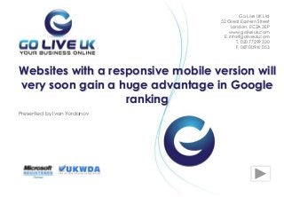 Presented by Ivan Yordanov
Websites with a responsive mobile version will
very soon gain a huge advantage in Google
ranking
Go Live UK Ltd
52 Great Eastern Street
London, EC2A 3EP
www.goliveuk.com
Е. info@goliveuk.com
T. 020 77299 330
F. 087 00941 053
 