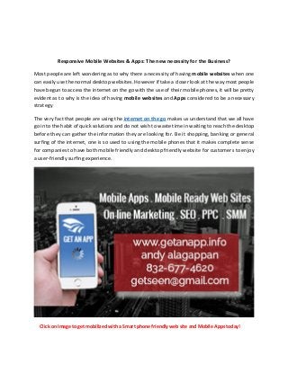 Responsive Mobile Websites & Apps: The new necessity for the Business?
Most people are left wondering as to why there a necessity of having mobile websites when one
can easily use the normal desktop websites. However if take a closer look at the way most people
have begun to access the internet on the go with the use of their mobile phones, it will be pretty
evident as to why is the idea of having mobile websites and Apps considered to be a necessary
strategy
The very fact that people are using the internet on the go makes us understand that we all have
go in to the habit of quick solutions and do not wish to waste time in waiting to reach the desktop
before they can gather the information they are looking for. Be it shopping, banking or general
surfing of the internet, one is so used to using the mobile phones that it makes complete sense
for companies to have both mobile friendly and desktop friendly website for customers to enjoy
a user-friendly surfing experience.
Click on Image to get mobilized with a Smart phone friendly web site and Mobile Apps today!
 