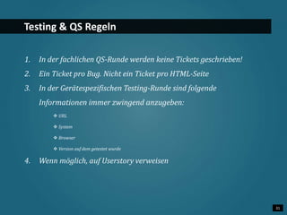 31 
Testing & QS Regeln 
1. In der fachlichen QS-Runde werden keine Tickets geschrieben! 
2. Ein Ticket pro Bug. Nicht ein Ticket pro HTML-Seite 
3. In der Gerätespezifischen Testing-Runde sind folgende 
Informationen immer zwingend anzugeben: 
 URL 
 System 
 Browser 
 Version auf dem getestet wurde 
4. Wenn möglich, auf Userstory verweisen 
 