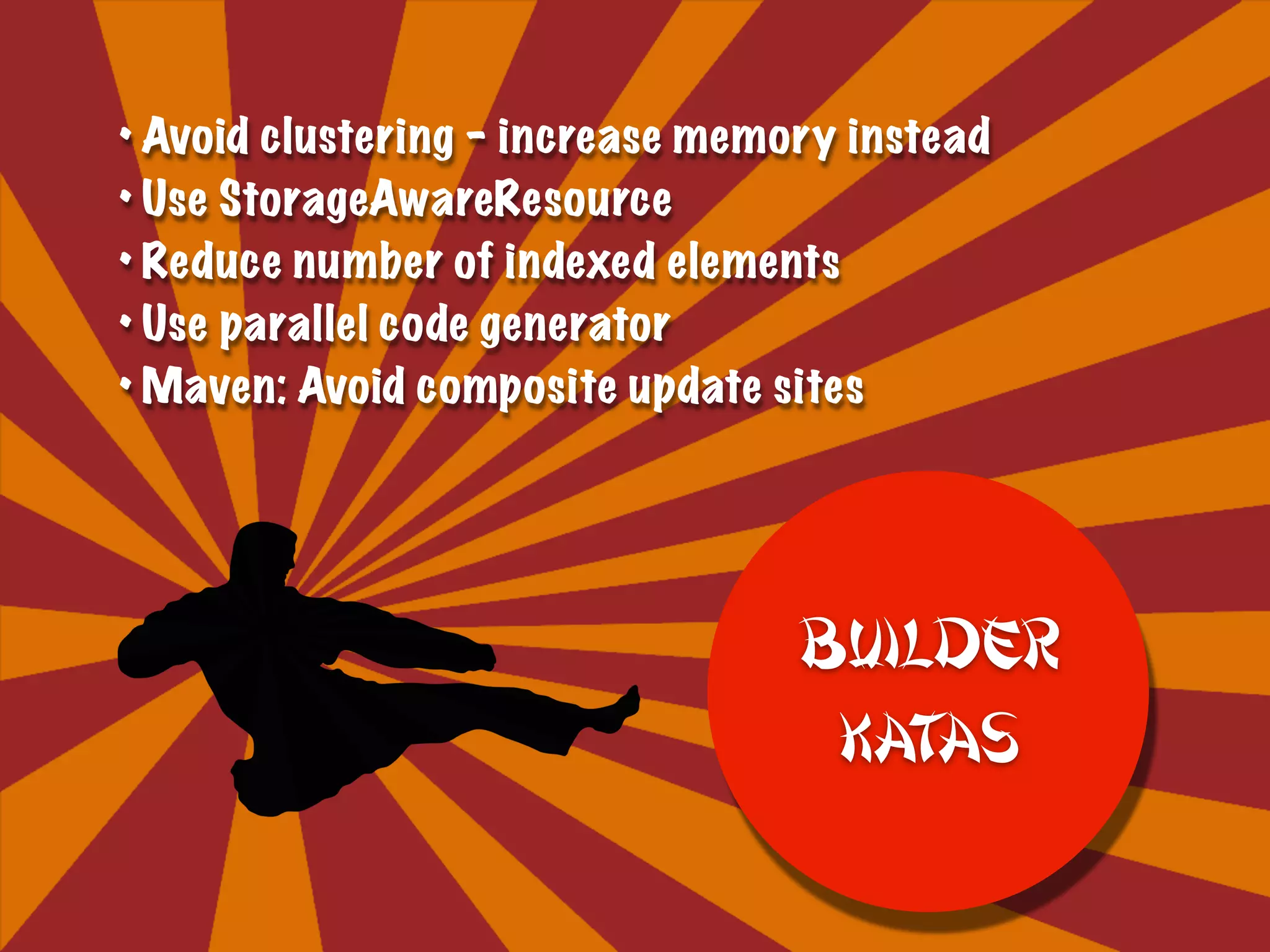 • Avoid clustering – increase memory instead
• Use StorageAwareResource
• Reduce number of indexed elements
• Use parallel code generator
• Maven: Avoid composite update sites
Builder
Katas
 