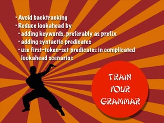 • Avoid backtracking
• Reduce lookahead by
• adding keywords, preferably as prefix
• adding syntactic predicates
• use first-token-set predicates in complicated
lookahead scenarios
Train
your
Grammar
 