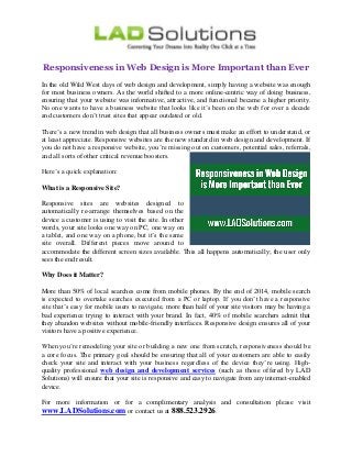 Responsiveness in Web Design is More Important than Ever 
In the old Wild West days of web design and development, simply having a website was enough for most business owners. As the world shifted to a more online-centric way of doing business, ensuring that your website was informative, attractive, and functional became a higher priority. No one wants to have a business website that looks like it’s been on the web for over a decade and customers don’t trust sites that appear outdated or old. 
There’s a new trend in web design that all business owners must make an effort to understand, or at least appreciate. Responsive websites are the new standard in web design and development. If you do not have a responsive website, you’re missing out on customers, potential sales, referrals, and all sorts of other critical revenue boosters. 
Here’s a quick explanation: 
What is a Responsive Site? 
Responsive sites are websites designed to automatically re-arrange themselves based on the device a customer is using to visit the site. In other words, your site looks one way on PC, one way on a tablet, and one way on a phone, but it’s the same site overall. Different pieces move around to accommodate the different screen sizes available. This all happens automatically; the user only sees the end result. 
Why Does it Matter? 
More than 50% of local searches come from mobile phones. By the end of 2014, mobile search is expected to overtake searches executed from a PC or laptop. If you don’t have a responsive site that’s easy for mobile users to navigate, more than half of your site visitors may be having a bad experience trying to interact with your brand. In fact, 40% of mobile searchers admit that they abandon websites without mobile-friendly interfaces. Responsive design ensures all of your visitors have a positive experience. 
When you’re remodeling your site or building a new one from scratch, responsiveness should be a core focus. The primary goal should be ensuring that all of your customers are able to easily check your site and interact with your business regardless of the device they’re using. High- quality professional web design and development services (such as those offered by LAD Solutions) will ensure that your site is responsive and easy to navigate from any internet-enabled device. 
For more information or for a complimentary analysis and consultation please visit www.LADSolutions.com or contact us at 888.523.2926. 