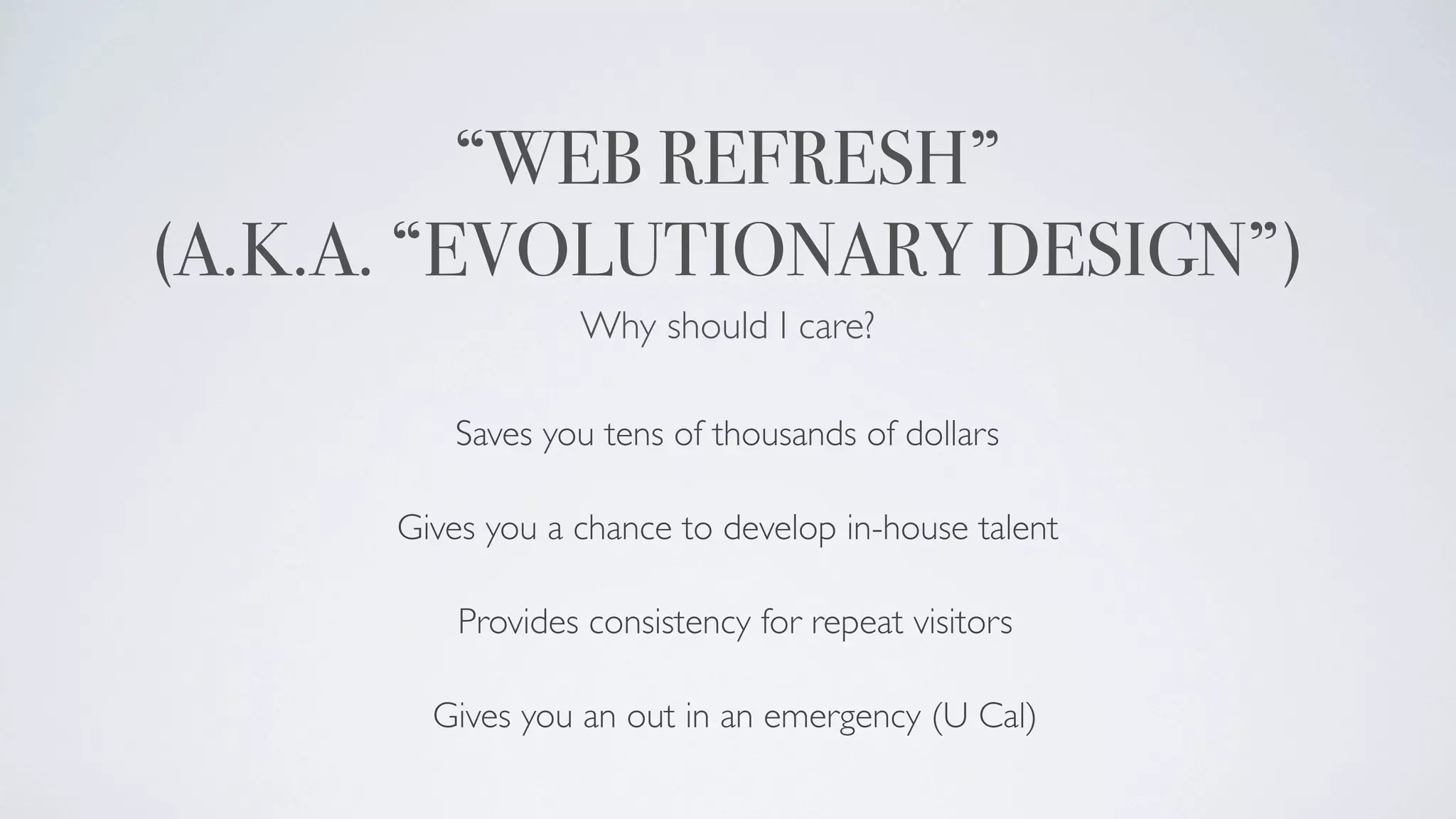“WEB REFRESH”
(A.K.A. “EVOLUTIONARY DESIGN”)
                  Why should I care?

         Saves you tens of thousands of dollars

      Gives you a chance to develop in-house talent

          Provides consistency for repeat visitors

        Gives you an out in an emergency (U Cal)
 
