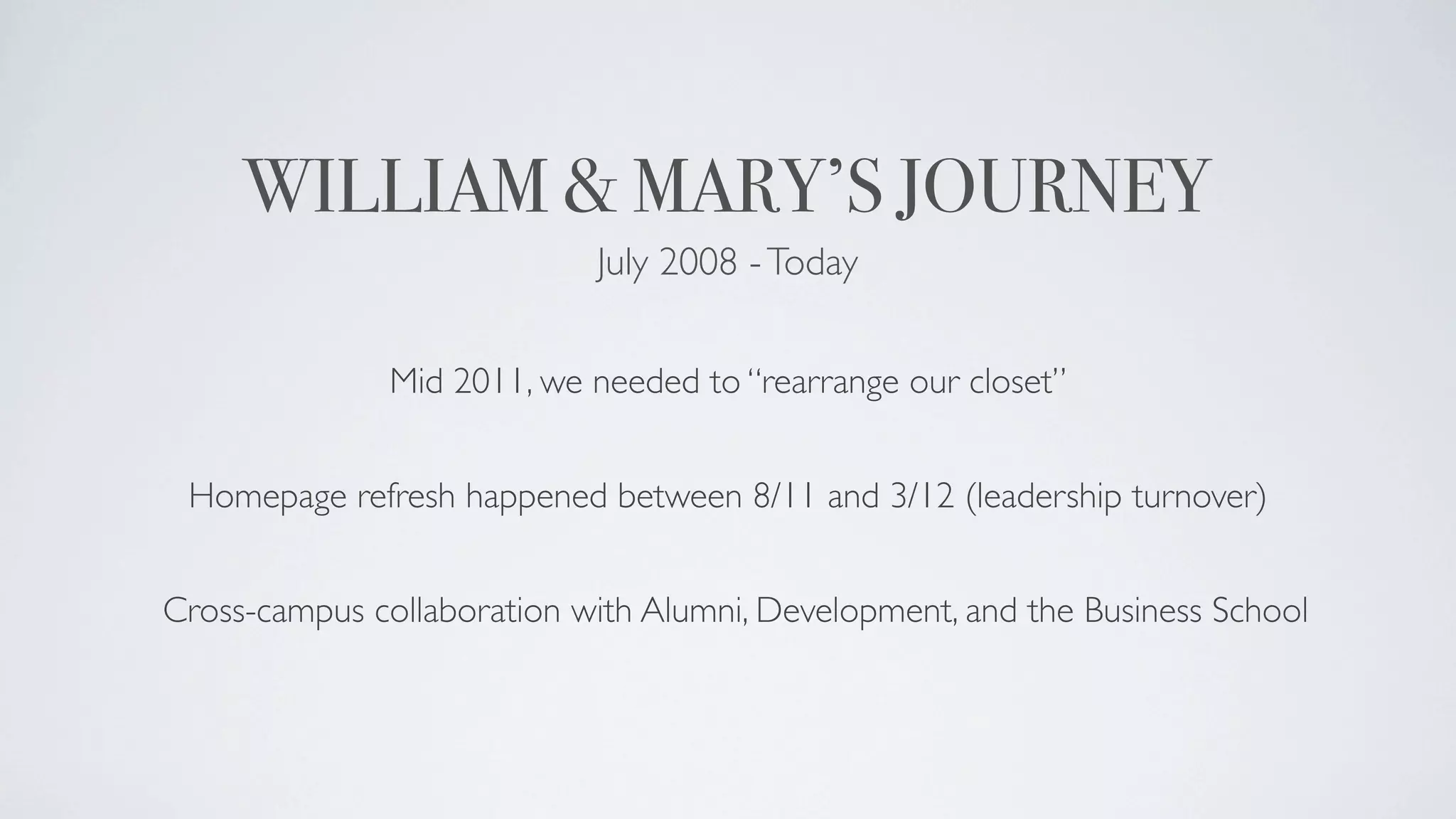 WILLIAM & MARY’S JOURNEY
                            July 2008 - Today


               Mid 2011, we needed to “rearrange our closet”


 Homepage refresh happened between 8/11 and 3/12 (leadership turnover)


Cross-campus collaboration with Alumni, Development, and the Business School
 