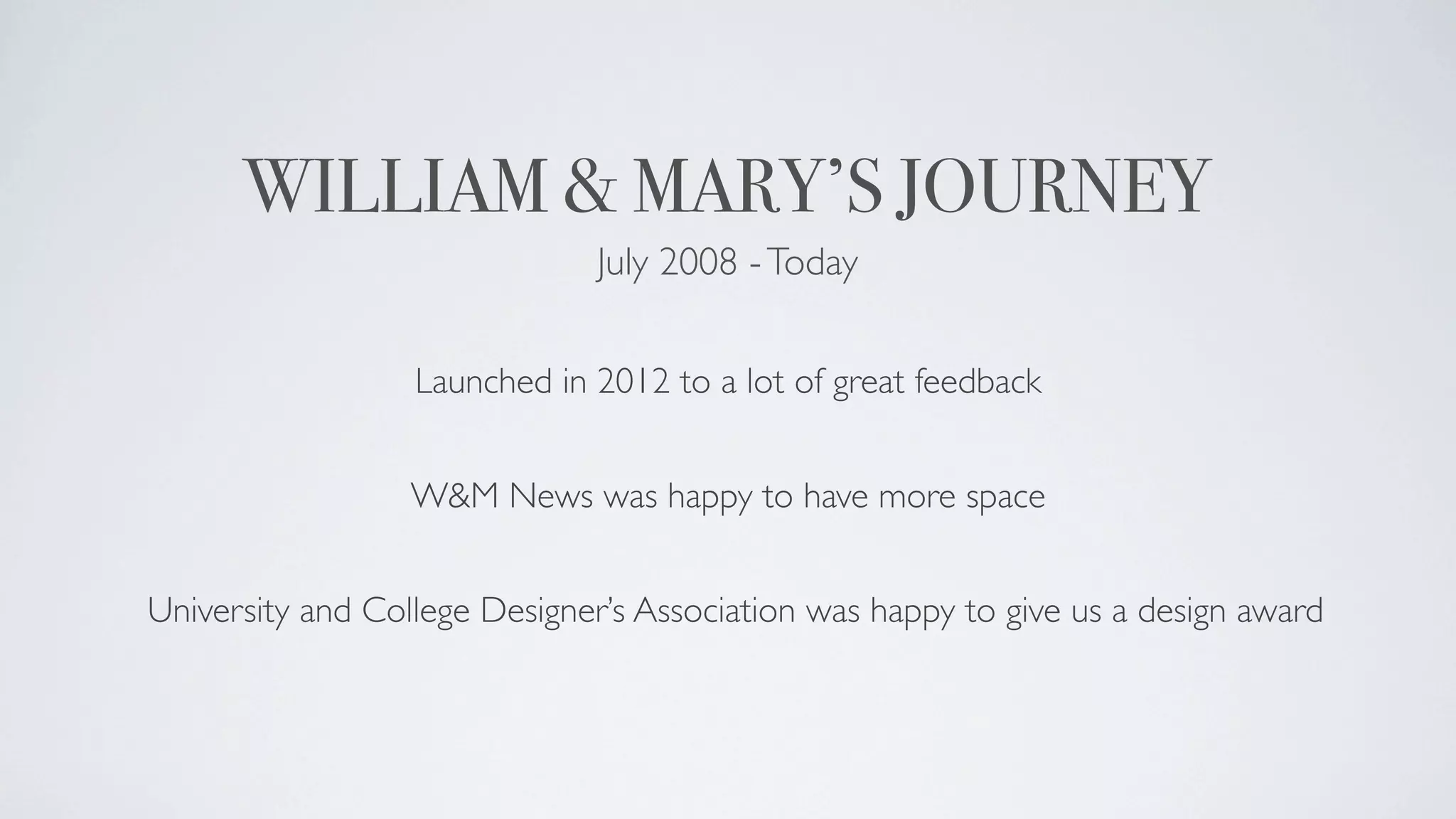 WILLIAM & MARY’S JOURNEY
                              July 2008 - Today


                  Launched in 2012 to a lot of great feedback


                  W&M News was happy to have more space


University and College Designer’s Association was happy to give us a design award
 
