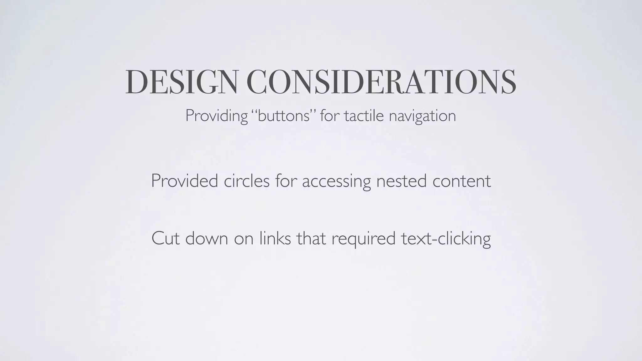 DESIGN CONSIDERATIONS
     Providing “buttons” for tactile navigation


 Provided circles for accessing nested content

 Cut down on links that required text-clicking
 