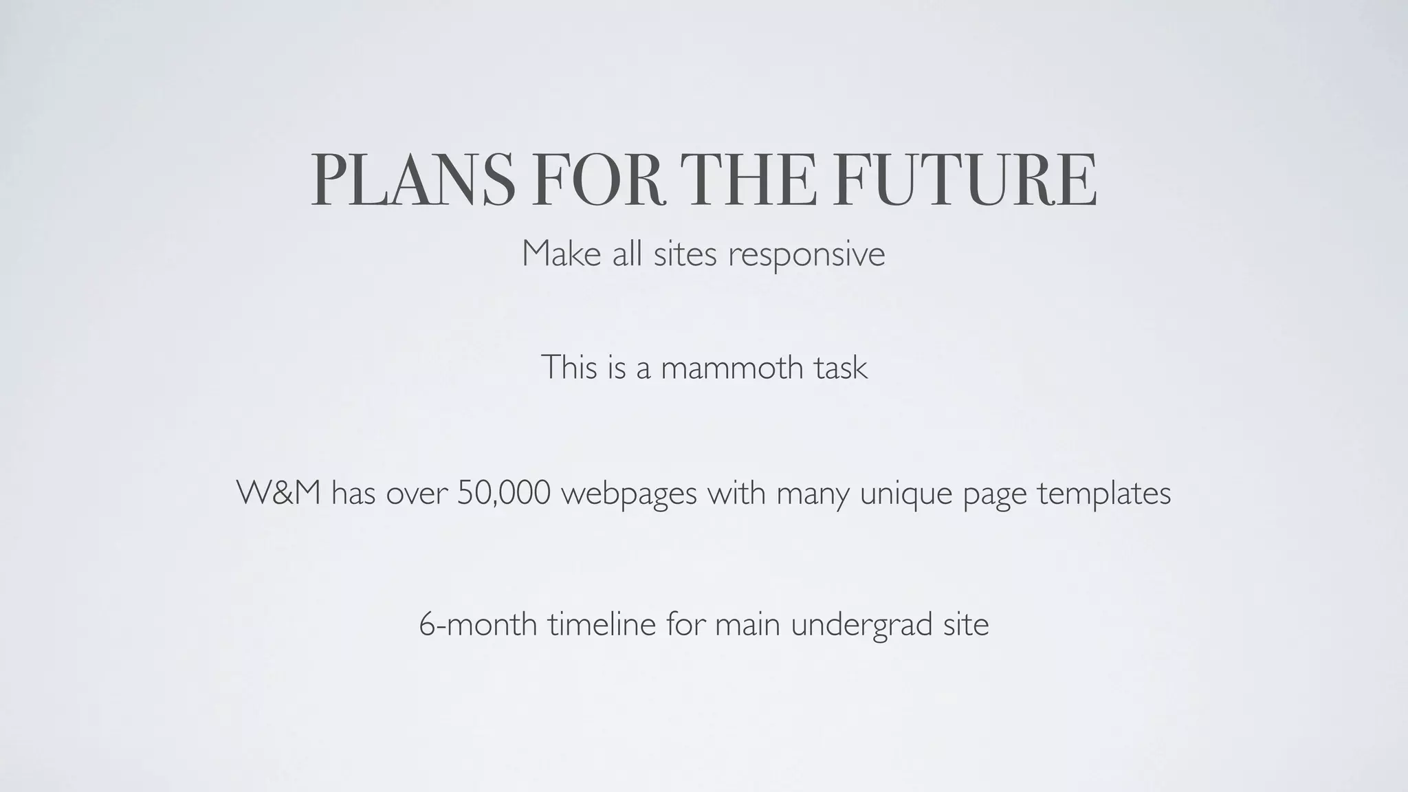 PLANS FOR THE FUTURE
                  Make all sites responsive

                   This is a mammoth task


W&M has over 50,000 webpages with many unique page templates


           6-month timeline for main undergrad site
 
