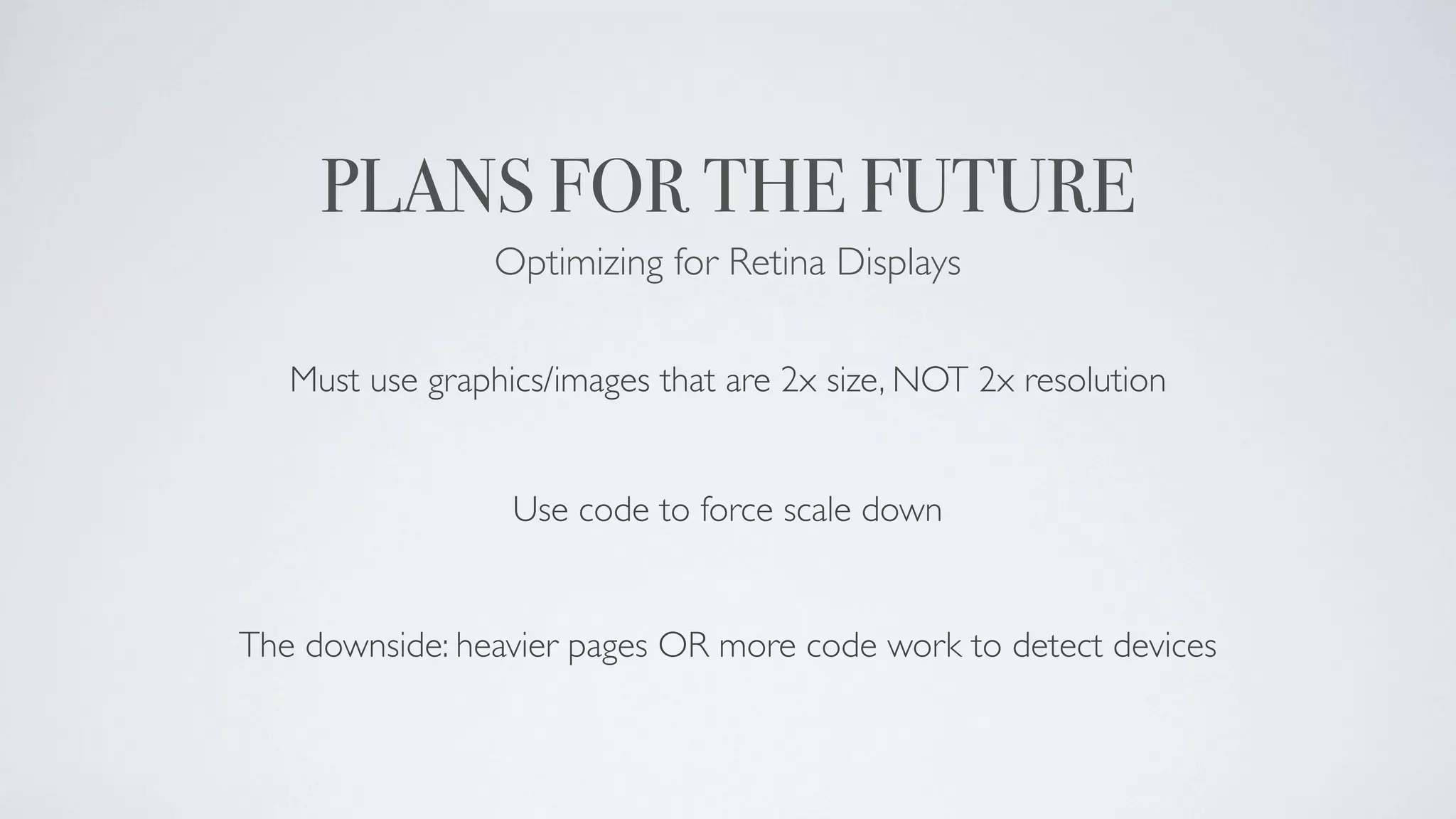 PLANS FOR THE FUTURE
                Optimizing for Retina Displays

   Must use graphics/images that are 2x size, NOT 2x resolution


                  Use code to force scale down


The downside: heavier pages OR more code work to detect devices
 