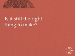 Is it still the right
thing to make?




                        36
 