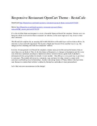 Responsive Restaurant OpenCart Theme - RestaCafe
Download: http://themeforest.net/item/responsive-restaurant-opencart-theme-restacafe/6336120
Demo: http://themeforest.net/item/responsive-restaurant-opencart-themerestacafe/full_screen_preview/6336120
It’s a lot of effort from our designers to create a beautiful Opencart RestaCafe template. Owners now can
bring the whole food world of their restaurants on websites, in the most impressive way closer to their
dear customers.
This RestaCafe template has an amazing full-width slideshow with multi-layer and revolution effects. Its
structure is clear and well-organized. The layout is bright and focused. Or in another way to say, this
design can be a stunning new look for restaurants’ website.
In terms of management tool, RestaCafe template contains many powerful and useful features that are
more than you can think of. First of all, this theme is Responsive, it changes in breakpoint and fit to any
size of devices customers can shop in. Quickview allows visitors to have a quick look of product’s
information before going further for details. A new module – Boss Blog is a very good way to get closer
to customers. The module allows news, comments, tags and more for shop owner to contact with
customers and build up loyal relationships. Another interesting feature if Theme Editor which provides
user chances to custom their website’s surface by themselves and makes it most personalized.
Let’s find out more awesomeness in this design!

 
