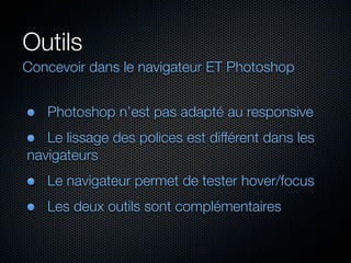 Outils
Concevoir dans le navigateur ET Photoshop
Photoshop n’est pas adapté au responsive
Le lissage des polices est différent dans les
navigateurs
Le navigateur permet de tester hover/focus
Les deux outils sont complémentaires

 