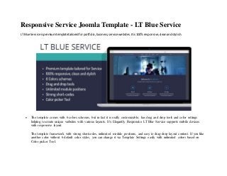 Responsive Service Joomla Template - LT Blue Service
LT Blue Service ispremiumtemplatetailoredforportfolio,business,service websites.Itis100% responsive,cleanandstylish.
 The template comes with 6 colors schemes, but in fact it is really customizable, has drag and drop tools and color settings
helping to create unique websites with various layouts. It’s Elegantly Responsive LT Blur Service supports mobile devices
with responsive layout.
The template framework with strong shortcodes, unlimited module positions, and easy to drag-drop layout content. If you like
another color without 6 default color styles, you can change it via Template Settings easily with unlimited colors based on
Color picker Tool.
 